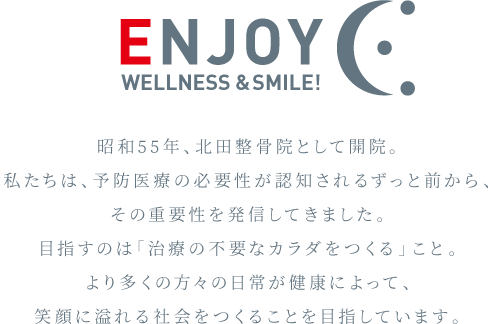昭和55年、北田整骨院として開院。私たちは、予防医療の必要性が認知されるずっと前から、その重要性を発信してきました。目指すのは「治療の不要なカラダをつくる」こと。より多くの方々の日常が健康によって、笑顔に溢れる社会をつくることを目指しています。